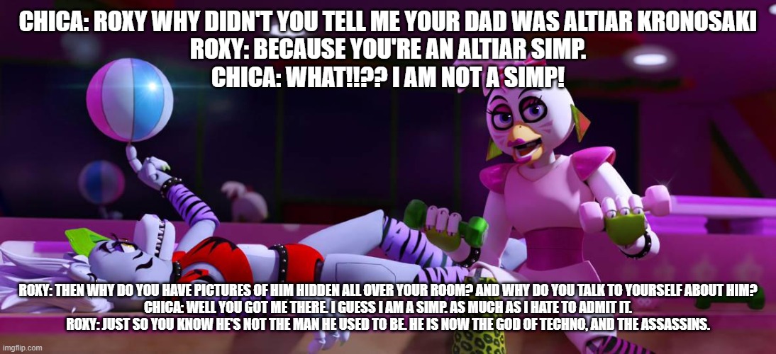 chica admits she's an altiar simp | CHICA: ROXY WHY DIDN'T YOU TELL ME YOUR DAD WAS ALTIAR KRONOSAKI
ROXY: BECAUSE YOU'RE AN ALTIAR SIMP.
CHICA: WHAT!!?? I AM NOT A SIMP! ROXY: THEN WHY DO YOU HAVE PICTURES OF HIM HIDDEN ALL OVER YOUR ROOM? AND WHY DO YOU TALK TO YOURSELF ABOUT HIM?
CHICA: WELL YOU GOT ME THERE. I GUESS I AM A SIMP. AS MUCH AS I HATE TO ADMIT IT.
ROXY: JUST SO YOU KNOW HE'S NOT THE MAN HE USED TO BE. HE IS NOW THE GOD OF TECHNO, AND THE ASSASSINS. | image tagged in fnaf security breach | made w/ Imgflip meme maker