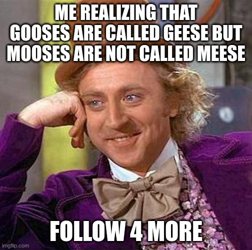 follow if this is relateable | ME REALIZING THAT GOOSES ARE CALLED GEESE BUT MOOSES ARE NOT CALLED MEESE; FOLLOW 4 MORE | image tagged in memes,creepy condescending wonka | made w/ Imgflip meme maker