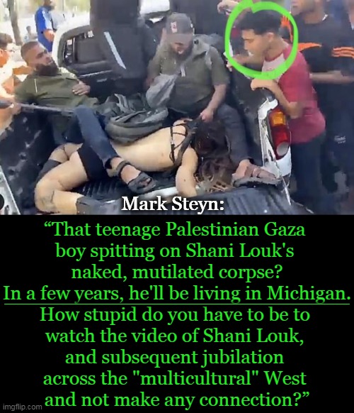 The Harrowing Truth in Photo & in Words | Mark Steyn:; “That teenage Palestinian Gaza 
boy spitting on Shani Louk's 
naked, mutilated corpse?

In a few years, he'll be living in Michigan.

How stupid do you have to be to 
watch the video of Shani Louk, 
and subsequent jubilation 
across the "multicultural" West 
and not make any connection?”; ____________________________________________ | image tagged in politics,terrorism,truth,israel,coming soon to a neighborhood near you,connect the dots | made w/ Imgflip meme maker