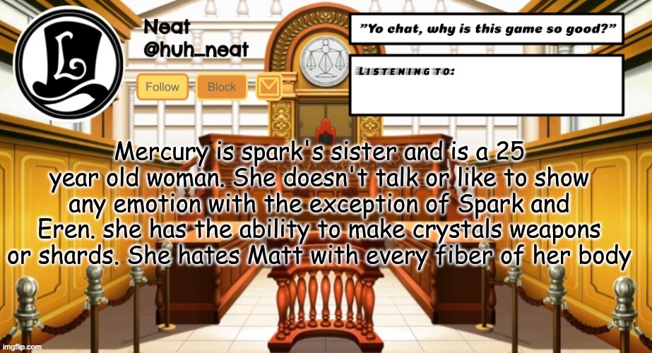 Huh_neat announcement template | Mercury is spark's sister and is a 25 year old woman. She doesn't talk or like to show any emotion with the exception of Spark and Eren. she has the ability to make crystals weapons or shards. She hates Matt with every fiber of her body | image tagged in huh_neat announcement template | made w/ Imgflip meme maker