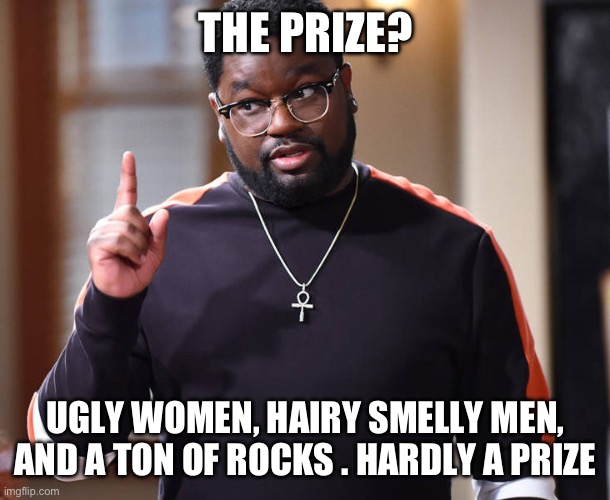 I'm just saying | THE PRIZE? UGLY WOMEN, HAIRY SMELLY MEN, AND A TON OF ROCKS . HARDLY A PRIZE | image tagged in i'm just saying | made w/ Imgflip meme maker