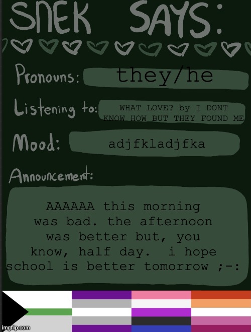 haha school... | they/he; WHAT LOVE? by I DONT KNOW HOW BUT THEY FOUND ME; adjfkladjfka; AAAAAA this morning was bad. the afternoon was better but, you know, half day.  i hope school is better tomorrow ;-: | image tagged in sneks announcement temp | made w/ Imgflip meme maker