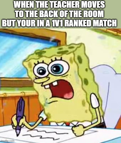 This all happened one way or another | WHEN THE TEACHER MOVES TO THE BACK OF THE ROOM BUT YOUR IN A 1V1 RANKED MATCH | image tagged in spongebob writing | made w/ Imgflip meme maker