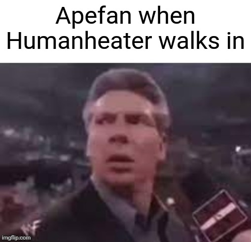 x when x walks in | Apefan when Humanheater walks in | image tagged in x when x walks in | made w/ Imgflip meme maker