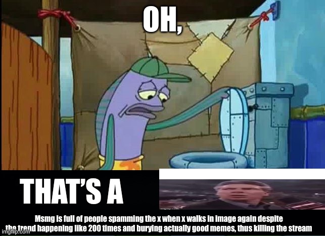 oh thats a toilet spongebob fish | OH, THAT’S A; Msmg is full of people spamming the x when x walks in image again despite the trend happening like 200 times and burying actually good memes, thus killing the stream | image tagged in oh thats a toilet spongebob fish | made w/ Imgflip meme maker