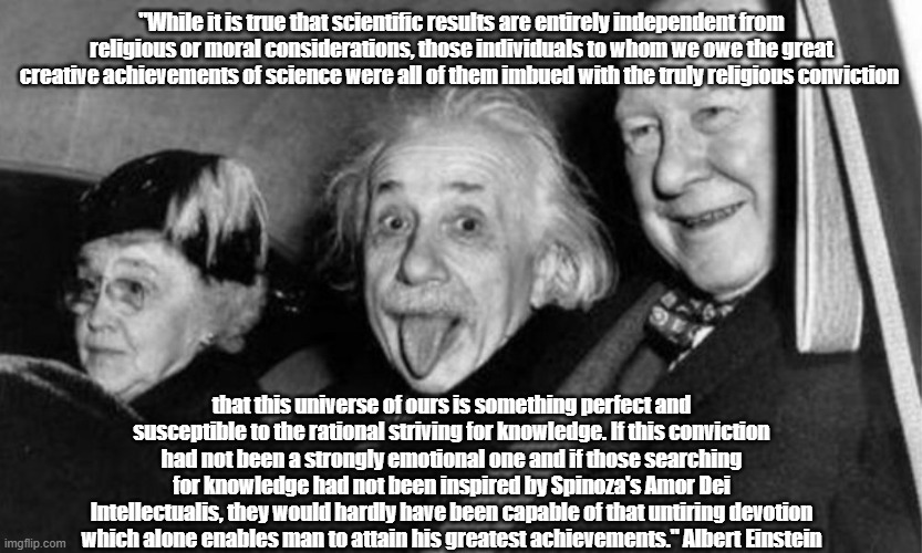 Einstein On Religion And Science | "While it is true that scientific results are entirely independent from religious or moral considerations, those individuals to whom we owe the great creative achievements of science were all of them imbued with the truly religious conviction; that this universe of ours is something perfect and susceptible to the rational striving for knowledge. If this conviction had not been a strongly emotional one and if those searching for knowledge had not been inspired by Spinoza's Amor Dei Intellectualis, they would hardly have been capable of that untiring devotion which alone enables man to attain his greatest achievements." Albert Einstein | image tagged in einstein,religion and science,spinoza,religion and great scientific discovery | made w/ Imgflip meme maker