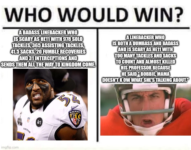 who would win | A LINEBACKER WHO IS BOTH A DUMBASS AND BADASS AND IS SCARY AS HE11 WITH TOO MANY TACKLES AND SACKS TO COUNT AND ALMOST KILLED HIS PROFESSOR BECAUSE HE SAID " BOBBIE, MAMA DOESN'T K OW WHAT SHE'S TALKING ABOUT."; A BADASS LINEBACKER WHO IS SCARY AS HE11 WITH 978 SOLO TACKLES, 365 ASSISTING TACKLES, 41.5 SACKS, 20 FUMBLE RECOVERIES AND 31 INTERCEPTIONS AND SENDS THEM ALL THE WAY TO KINGDOM COME. | image tagged in who would win | made w/ Imgflip meme maker