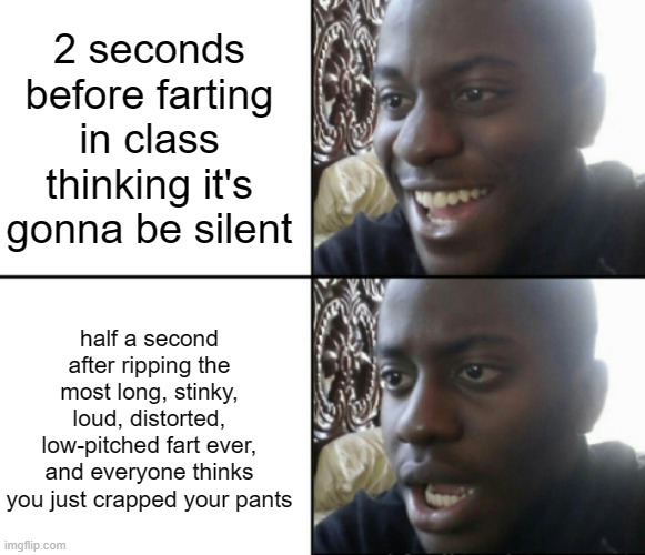 *brrapppp* whoopsies | 2 seconds before farting in class thinking it's gonna be silent; half a second after ripping the most long, stinky, loud, distorted, low-pitched fart ever, and everyone thinks you just crapped your pants | image tagged in happy / shock | made w/ Imgflip meme maker