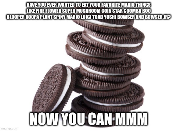 mario oreos | HAVE YOU EVER WANTED TO EAT YOUR FAVORITE MARIO THINGS LIKE FIRE FLOWER SUPER MUSHROOM COIN STAR GOOMBA BOO BLOOPER KOOPA PLANT SPINY MARIO LUIGI TOAD YOSHI BOWSER AND BOWSER JR? NOW YOU CAN MMM | image tagged in oreos | made w/ Imgflip meme maker