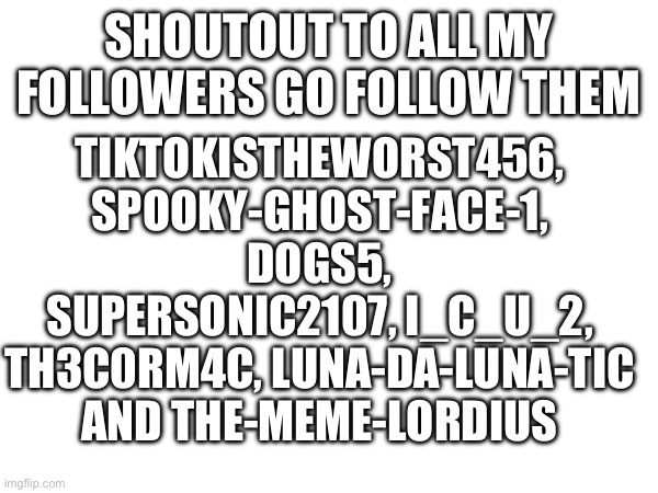 Shoutout | TIKTOKISTHEWORST456, SPOOKY-GHOST-FACE-1, DOGS5, SUPERSONIC2107, I_C_U_2, TH3C0RM4C, LUNA-DA-LUNA-TIC AND THE-MEME-LORDIUS; SHOUTOUT TO ALL MY FOLLOWERS GO FOLLOW THEM | image tagged in thank you,follow | made w/ Imgflip meme maker