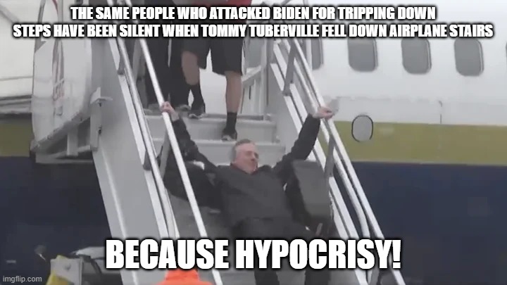 Tuberville falls | THE SAME PEOPLE WHO ATTACKED BIDEN FOR TRIPPING DOWN STEPS HAVE BEEN SILENT WHEN TOMMY TUBERVILLE FELL DOWN AIRPLANE STAIRS; BECAUSE HYPOCRISY! | image tagged in tuberville falls | made w/ Imgflip meme maker