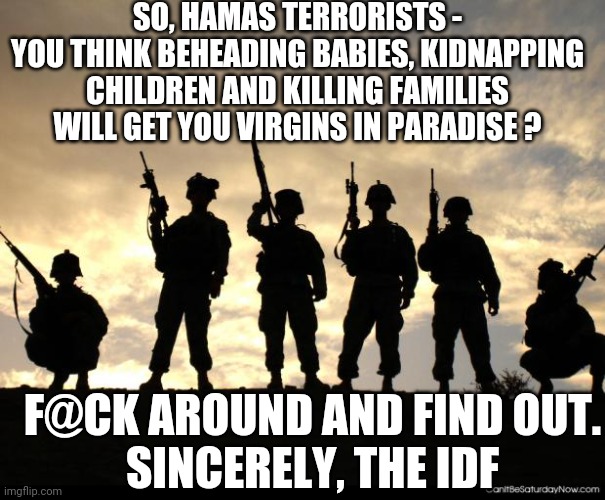 Goodbye, Hamas... | SO, HAMAS TERRORISTS -
YOU THINK BEHEADING BABIES, KIDNAPPING CHILDREN AND KILLING FAMILIES WILL GET YOU VIRGINS IN PARADISE ? F@CK AROUND AND FIND OUT.
SINCERELY, THE IDF | image tagged in army,leftists,terrorism,palestine,liberals,democrats | made w/ Imgflip meme maker
