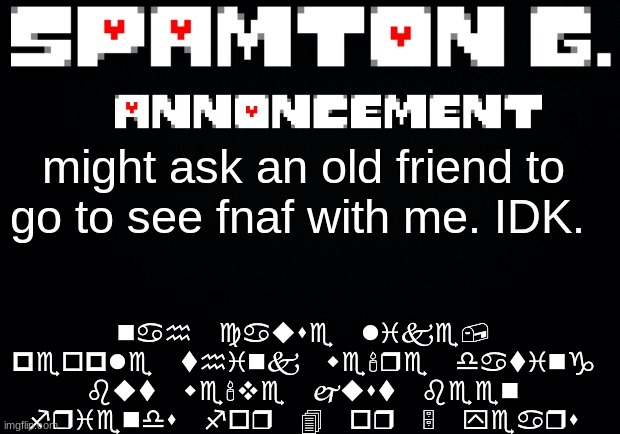 Spamton announcement temp | nah cause like, people think we're dating but we've just been friends for 4 or 5 years; might ask an old friend to go to see fnaf with me. IDK. | image tagged in spamton announcement temp | made w/ Imgflip meme maker