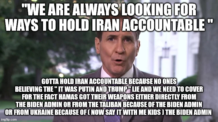 "WE ARE ALWAYS LOOKING FOR WAYS TO HOLD IRAN ACCOUNTABLE "; GOTTA HOLD IRAN ACCOUNTABLE BECAUSE NO ONES BELIEVING THE " IT WAS PUTIN AND TRUMP " LIE AND WE NEED TO COVER FOR THE FACT HAMAS GOT THEIR WEAPONS EITHER DIRECTLY FROM THE BIDEN ADMIN OR FROM THE TALIBAN BECAUSE OF THE BIDEN ADMIN OR FROM UKRAINE BECAUSE OF ( NOW SAY IT WITH ME KIDS ) THE BIDEN ADMIN | made w/ Imgflip meme maker