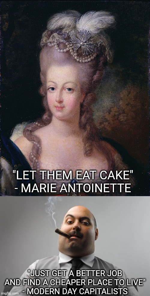 Many people today seem to have the exact same mentality as Marie Antoinette | "LET THEM EAT CAKE"
- MARIE ANTOINETTE; "JUST GET A BETTER JOB AND FIND A CHEAPER PLACE TO LIVE"
- MODERN DAY CAPITALISTS | image tagged in memes,scumbag boss,marie antoinette,capitalism,class struggle,poverty | made w/ Imgflip meme maker