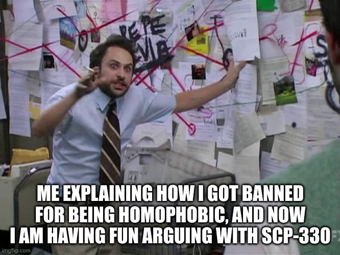 Tell me to follow you if you want to meme chat me! :D | ME EXPLAINING HOW I GOT BANNED FOR BEING HOMOPHOBIC, AND NOW I AM HAVING FUN ARGUING WITH SCP-330 | image tagged in charlie conspiracy always sunny in philidelphia,cringe | made w/ Imgflip meme maker