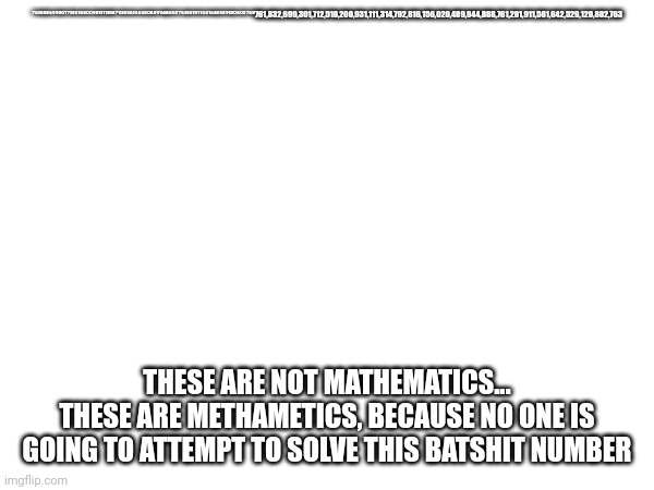 It's called Tetration. Don't try this. | ⁷⁶¹⁸³²⁶⁹⁹³⁰¹⁷¹²⁵¹⁰²⁰⁰⁹³¹¹¹¹³¹⁴⁷⁹²⁸¹⁶¹⁵⁶⁰²⁰⁴⁸⁹⁹⁴⁴⁸⁸⁸⁷⁶¹²⁰¹⁹¹¹⁵⁸¹⁶⁴²⁵²⁹¹²⁰⁸⁰²⁷⁶³761,832,699,301,712,510,200,931,111,314,792,816,156,020,489,944,888,761,201,911,581,642,529,120,802,763; THESE ARE NOT MATHEMATICS...
THESE ARE METHAMETICS, BECAUSE NO ONE IS GOING TO ATTEMPT TO SOLVE THIS BATSHIT NUMBER | image tagged in math | made w/ Imgflip meme maker