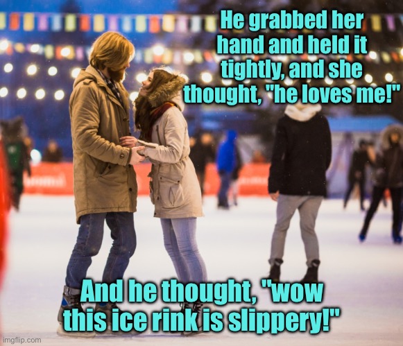 He loves me | He grabbed her hand and held it tightly, and she thought, "he loves me!"; And he thought, "wow this ice rink is slippery!" | image tagged in ice rink,grabbed her hand,held tightly,loves me,ice rink is slippery | made w/ Imgflip meme maker