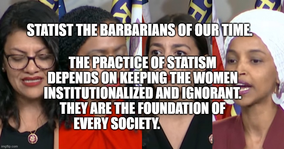 AOC Squad | STATIST THE BARBARIANS OF OUR TIME. THE PRACTICE OF STATISM DEPENDS ON KEEPING THE WOMEN INSTITUTIONALIZED AND IGNORANT. THEY ARE THE FOUNDATION OF EVERY SOCIETY. | image tagged in aoc squad | made w/ Imgflip meme maker
