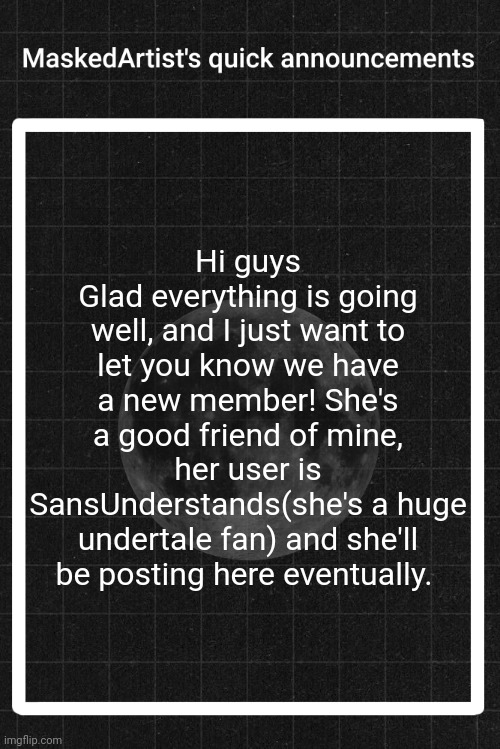 AnArtistWithaMask's quick announcements | Hi guys
Glad everything is going well, and I just want to let you know we have a new member! She's a good friend of mine, her user is SansUnderstands(she's a huge undertale fan) and she'll be posting here eventually. | image tagged in anartistwithamask's quick announcements | made w/ Imgflip meme maker