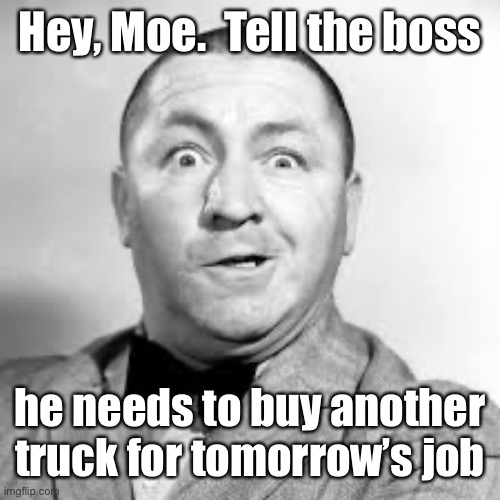 curly three stooges | Hey, Moe.  Tell the boss he needs to buy another truck for tomorrow’s job | image tagged in curly three stooges | made w/ Imgflip meme maker