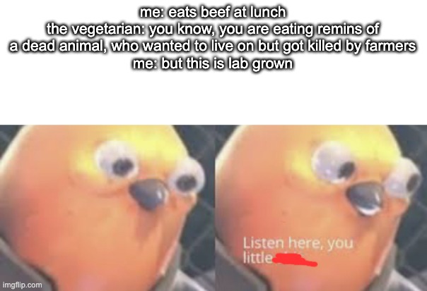 i swear the vegan people are the most annoying | me: eats beef at lunch
the vegetarian: you know, you are eating remins of a dead animal, who wanted to live on but got killed by farmers
me: but this is lab grown | image tagged in listen here you little shit bird | made w/ Imgflip meme maker
