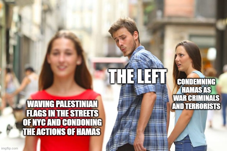 Distracted Boyfriend Meme | THE LEFT; CONDEMNING HAMAS AS WAR CRIMINALS AND TERRORISTS; WAVING PALESTINIAN FLAGS IN THE STREETS OF NYC AND CONDONING THE ACTIONS OF HAMAS | image tagged in memes,distracted boyfriend | made w/ Imgflip meme maker