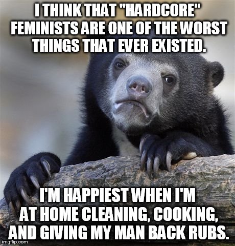 Confession Bear Meme | I THINK THAT "HARDCORE" FEMINISTS ARE ONE OF THE WORST THINGS THAT EVER EXISTED. I'M HAPPIEST WHEN I'M AT HOME CLEANING, COOKING, AND GIVING | image tagged in memes,confession bear,AdviceAnimals | made w/ Imgflip meme maker