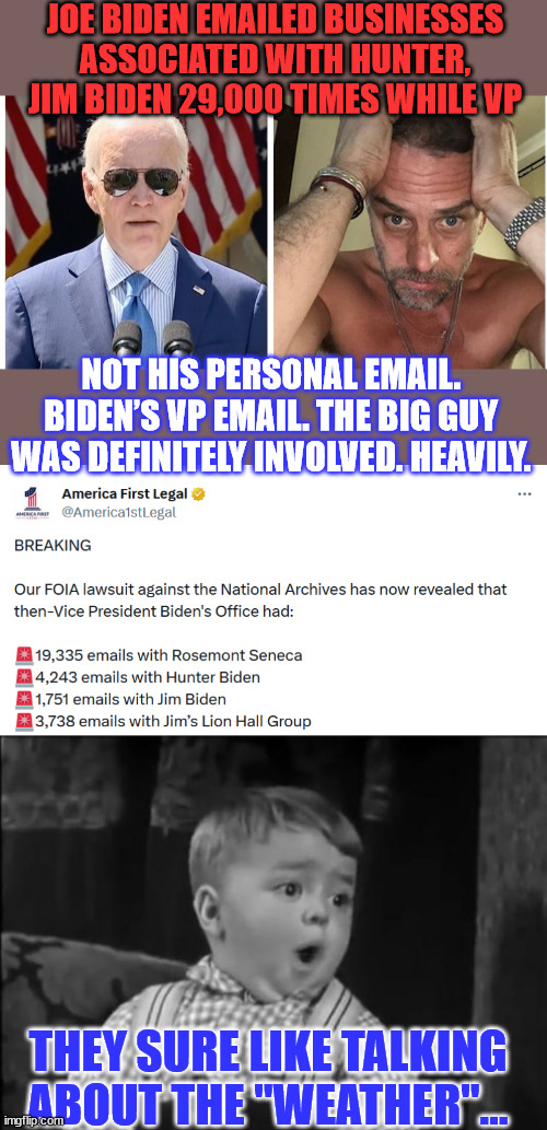Biden and his White House have repeatedly claimed that he had no connection with Hunter's businesses. | JOE BIDEN EMAILED BUSINESSES ASSOCIATED WITH HUNTER, JIM BIDEN 29,000 TIMES WHILE VP; NOT HIS PERSONAL EMAIL. BIDEN’S VP EMAIL. THE BIG GUY WAS DEFINITELY INVOLVED. HEAVILY. THEY SURE LIKE TALKING ABOUT THE "WEATHER"... | image tagged in biden,crime,family,government corruption,emails | made w/ Imgflip meme maker