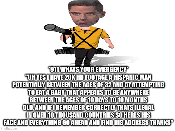 *911 WHATS YOUR EMERGENCY*
"UH YES I HAVE 20K HD FOOTAGE A HISPANIC MAN POTENTIALLY BETWEEN THE AGES OF 32 AND 57 ATTEMPTING TO EAT A BABY THAT APPEARS TO BE ANYWHERE BETWEEN THE AGES OF 10 DAYS TO 10 MONTHS OLD, AND IF I REMEMBER CORRECTLY THATS ILLEGAL IN OVER 10 THOUSAND COUNTRIES SO HERES HIS FACE AND EVERYTHING GO AHEAD AND FIND HIS ADDRESS THANKS" | made w/ Imgflip meme maker