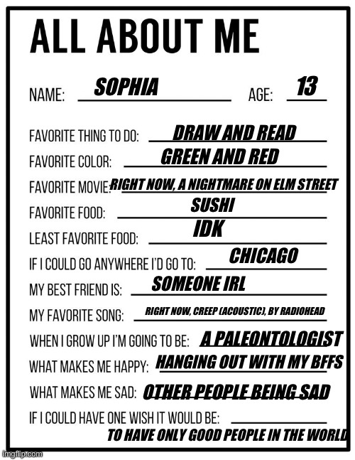 All about me card | 13; SOPHIA; DRAW AND READ; GREEN AND RED; RIGHT NOW, A NIGHTMARE ON ELM STREET; SUSHI; IDK; CHICAGO; SOMEONE IRL; RIGHT NOW, CREEP (ACOUSTIC), BY RADIOHEAD; A PALEONTOLOGIST; HANGING OUT WITH MY BFFS; OTHER PEOPLE BEING SAD; TO HAVE ONLY GOOD PEOPLE IN THE WORLD | image tagged in all about me card | made w/ Imgflip meme maker