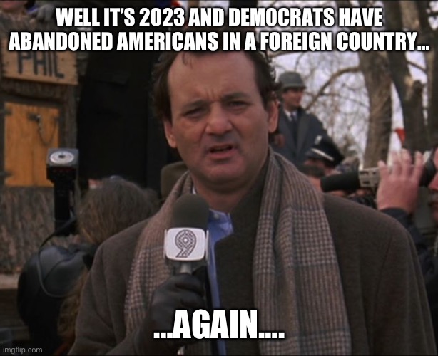 Killing Americans is ok with the communist left as long as it isn’t them. | WELL IT’S 2023 AND DEMOCRATS HAVE ABANDONED AMERICANS IN A FOREIGN COUNTRY…; …AGAIN…. | image tagged in bill murray groundhog day,politics,israel,afghanistan,liberal hypocrisy,democrats | made w/ Imgflip meme maker