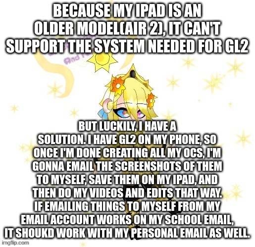 Complicated? Yes. Do I care? No. | BECAUSE MY IPAD IS AN OLDER MODEL(AIR 2), IT CAN'T SUPPORT THE SYSTEM NEEDED FOR GL2; BUT LUCKILY, I HAVE A SOLUTION. I HAVE GL2 ON MY PHONE, SO ONCE I'M DONE CREATING ALL MY OCS, I'M GONNA EMAIL THE SCREENSHOTS OF THEM TO MYSELF, SAVE THEM ON MY IPAD, AND THEN DO MY VIDEOS AND EDITS THAT WAY. IF EMAILING THINGS TO MYSELF FROM MY EMAIL ACCOUNT WORKS ON MY SCHOOL EMAIL, IT SHOUKD WORK WITH MY PERSONAL EMAIL AS WELL. | made w/ Imgflip meme maker
