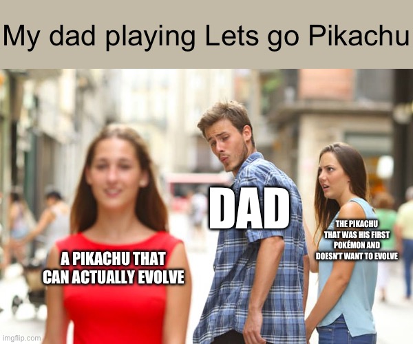 Distracted Boyfriend Meme | My dad playing Lets go Pikachu; DAD; THE PIKACHU THAT WAS HIS FIRST POKÉMON AND DOESN’T WANT TO EVOLVE; A PIKACHU THAT CAN ACTUALLY EVOLVE | image tagged in memes,distracted boyfriend | made w/ Imgflip meme maker