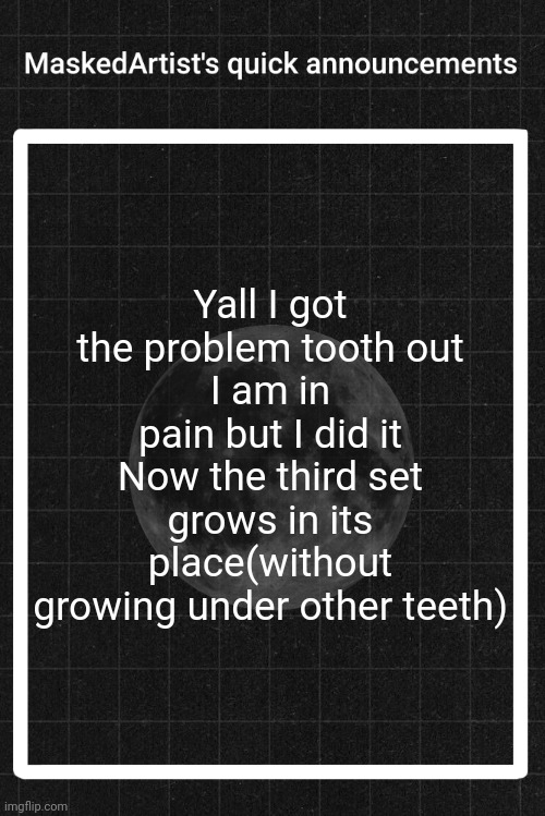 AnArtistWithaMask's quick announcements | Yall I got the problem tooth out
I am in pain but I did it
Now the third set grows in its place(without growing under other teeth) | image tagged in anartistwithamask's quick announcements | made w/ Imgflip meme maker