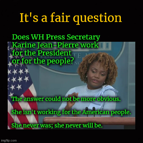 Who does WH Press Secretary  Karine Jean-Pierre work for ...? | It's a fair question; Does WH Press Secretary 
Karine Jean-Pierre work 
for the President 
or for the people? The answer could not be more obvious.
 
She isn't working for the American people.
 
She never was; she never will be. | image tagged in karine jean-pierre,propaganda,lies,misdirection,hair-splitting | made w/ Imgflip meme maker