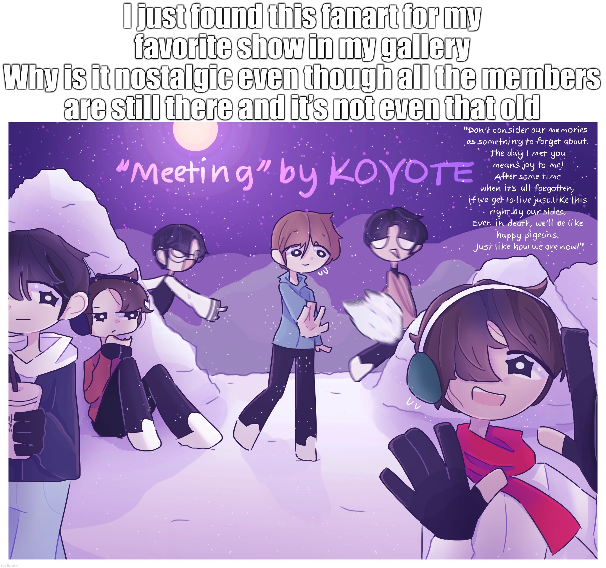 Don’t really feel comfortable telling who they are though | I just found this fanart for my favorite show in my gallery
Why is it nostalgic even though all the members are still there and it’s not even that old | made w/ Imgflip meme maker