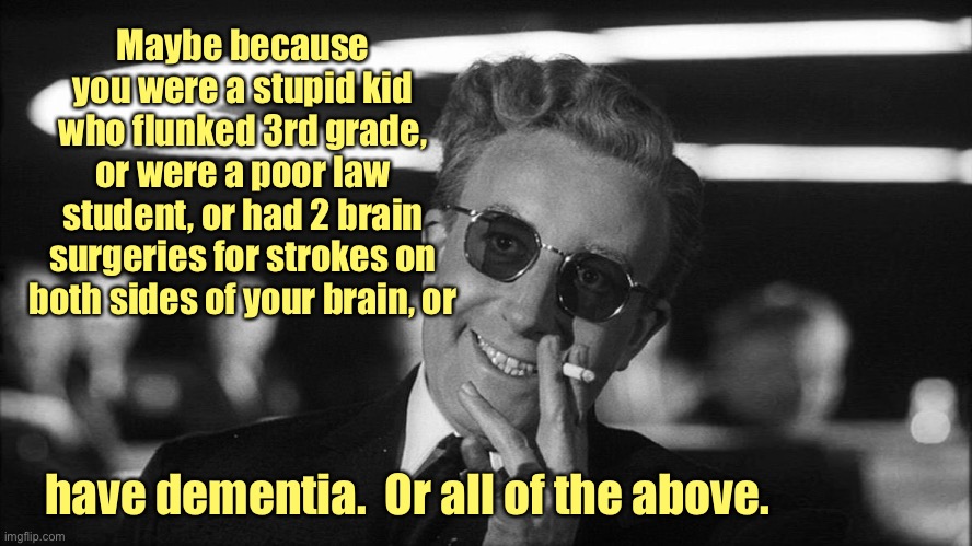 Doctor Strangelove says... | Maybe because you were a stupid kid who flunked 3rd grade, or were a poor law student, or had 2 brain surgeries for strokes on both sides of | image tagged in doctor strangelove says | made w/ Imgflip meme maker