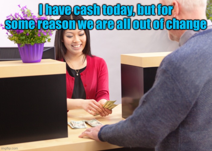 bank teller | I have cash today, but for some reason we are all out of change | image tagged in bank teller | made w/ Imgflip meme maker