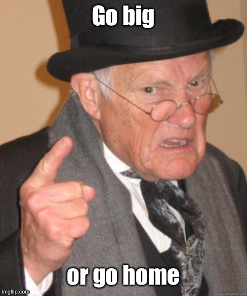 Back In My Day Meme | Go big or go home | image tagged in memes,back in my day | made w/ Imgflip meme maker