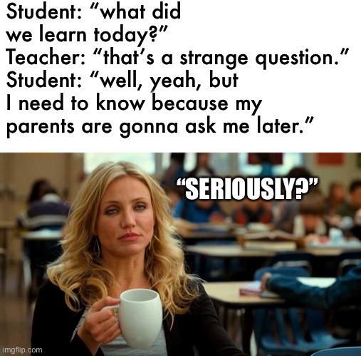 what did you learn at school today? | Student: “what did we learn today?”
Teacher: “that’s a strange question.”
Student: “well, yeah, but I need to know because my parents are gonna ask me later.”; “SERIOUSLY?” | image tagged in cameron diaz coffee,teacher,meme,what did you learn today,school | made w/ Imgflip meme maker