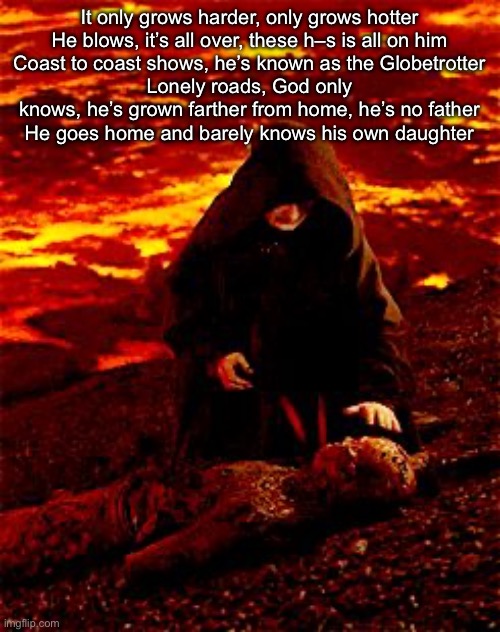 He's still alive | It only grows harder, only grows hotter
He blows, it’s all over, these h–s is all on him
Coast to coast shows, he’s known as the Globetrotter
Lonely roads, God only knows, he’s grown farther from home, he’s no father
He goes home and barely knows his own daughter | image tagged in he's still alive | made w/ Imgflip meme maker