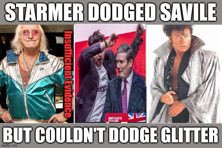 Starmer failed to dodge the Glitter | STARMER DODGED SAVILE; Insufficient Evidence; Starmer aka Keith 'Glitter-Bombed' Insufficient Evidence 10 year recovery plan, Old man Starmer Glitter Bombed; The Labour Party Starmer Glitter Bombed; Rachel Reeves is Labours Liz Truss; #Careful how you vote #Immigration #Starmerout #Labour #wearecorbyn #KeirStarmer #DianeAbbott #McDonnell #cultofcorbyn #labourisdead #labourracism #socialistsunday #nevervotelabour #socialistanyday #Antisemitism #Savile #SavileGate #Paedo #Worboys #GroomingGangs #Paedophile #IllegalImmigration #Immigrants #Invasion #StarmerResign #Starmeriswrong #SirSoftie #SirSofty #Blair #Steroids #Economy #AR4PM #ShadowPM #ShadowDeputyPM #Rayner #AngelaRayner #ShadowChancellor #Reeves #RachelReeves #LizTruss #Truss Labour Conference 2023 #Glitter #GlitterBomb Labour conference 2023 Sparkle Glitter SPARKLE LIKE STARMER #GaryGlitter #InsufficientEvidence 'Sparkle With Starmer' Glitter-Bomb staged - pitiful political stunt and marketing campaign STAGED MANAGED MARKETING? BUT COULDN'T DODGE GLITTER | image tagged in illegal immigration,labourisdead,stop boats rwanda echr,20 mph ulez eu 4th tier,savile starmer gary glitter,just stop oil | made w/ Imgflip meme maker