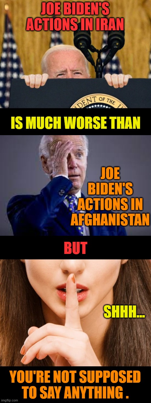 What Catastrophe Is Coming Next Because Of His Actions? | JOE BIDEN'S ACTIONS IN IRAN; IS MUCH WORSE THAN; JOE BIDEN'S ACTIONS IN AFGHANISTAN; BUT; SHHH... YOU'RE NOT SUPPOSED TO SAY ANYTHING . | image tagged in memes,politics,joe biden,action,you don't say,anything | made w/ Imgflip meme maker