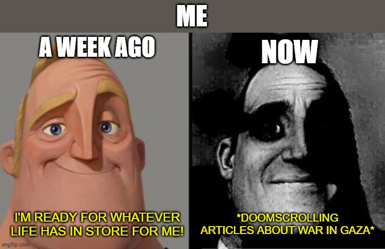 Mr Incredible Uncanny | ME; A WEEK AGO; NOW; *DOOMSCROLLING ARTICLES ABOUT WAR IN GAZA*; I'M READY FOR WHATEVER LIFE HAS IN STORE FOR ME! | image tagged in mr incredible uncanny | made w/ Imgflip meme maker