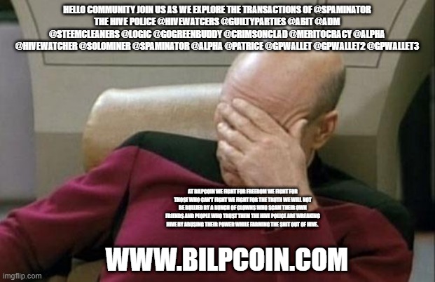 Captain Picard Facepalm Meme | HELLO COMMUNITY JOIN US AS WE EXPLORE THE TRANSACTIONS OF @SPAMINATOR
THE HIVE POLICE @HIVEWATCERS @GUILTYPARTIES @ABIT @ADM @STEEMCLEANERS @LOGIC @GOGREENBUDDY @CRIMSONCLAD @MERITOCRACY @ALPHA @HIVEWATCHER @SOLOMINER @SPAMINATOR @ALPHA @PATRICE @GPWALLET @GPWALLET2 @GPWALLET3; AT BILPCOIN WE FIGHT FOR FREEDOM WE FIGHT FOR THOSE WHO CAN'T FIGHT WE FIGHT FOR THE TRUTH WE WILL NOT BE BULLIED BY A BUNCH OF CLOWNS WHO SCAM THEIR OWN FRIENDS AND PEOPLE WHO TRUST THEM THE HIVE POLICE ARE WREAKING HIVE BY ABUSING THEIR POWER WHILE FARMING THE SHIT OUT OF HIVE. WWW.BILPCOIN.COM | image tagged in memes,captain picard facepalm | made w/ Imgflip meme maker