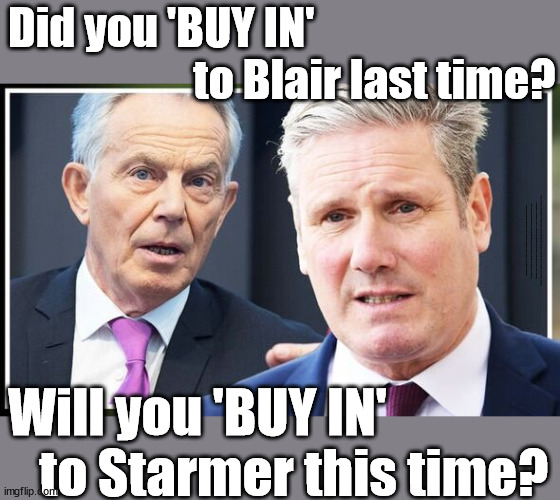 Did you 'BUY IN' to Blair/Blairism last time? | Did you 'BUY IN' 
                     to Blair last time? Unemployable Academic idiot; Generation Blair; #Immigration #Starmerout #Labour #wearecorbyn #KeirStarmer #DianeAbbott #McDonnell #cultofcorbyn #labourisdead #labourracism #socialistsunday #nevervotelabour #socialistanyday #Antisemitism #Savile #SavileGate #Paedo #Worboys #GroomingGangs #Paedophile #IllegalImmigration #Immigrants #Invasion #StarmerResign #Starmeriswrong #SirSoftie #SirSofty #Blair #Steroids #Economy #LeftyBrain #University #UniversityDegree #RipOff #Degree #Blairism #BlaironSteroids #Starmerism #Rwanda; Will you 'BUY IN' 
   to Starmer this time? | image tagged in illegal immigration,labourisdead,stop boats rwanda echr,20 mph ulez eu 4th tier,blair blairism starmer,dale vince just stop oil | made w/ Imgflip meme maker