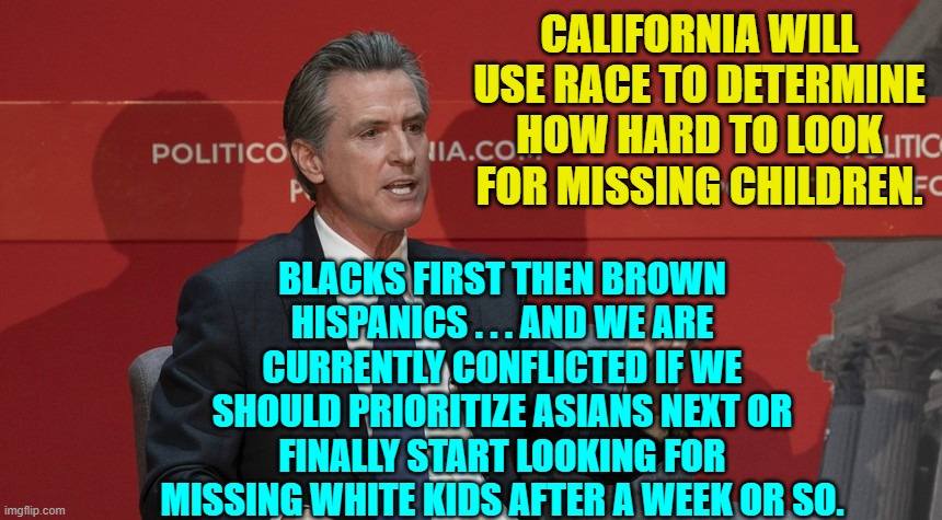 Welcome to the increasingly INSANE state of California. | CALIFORNIA WILL USE RACE TO DETERMINE HOW HARD TO LOOK FOR MISSING CHILDREN. BLACKS FIRST THEN BROWN HISPANICS . . . AND WE ARE CURRENTLY CONFLICTED IF WE SHOULD PRIORITIZE ASIANS NEXT OR FINALLY START LOOKING FOR MISSING WHITE KIDS AFTER A WEEK OR SO. | image tagged in yep | made w/ Imgflip meme maker