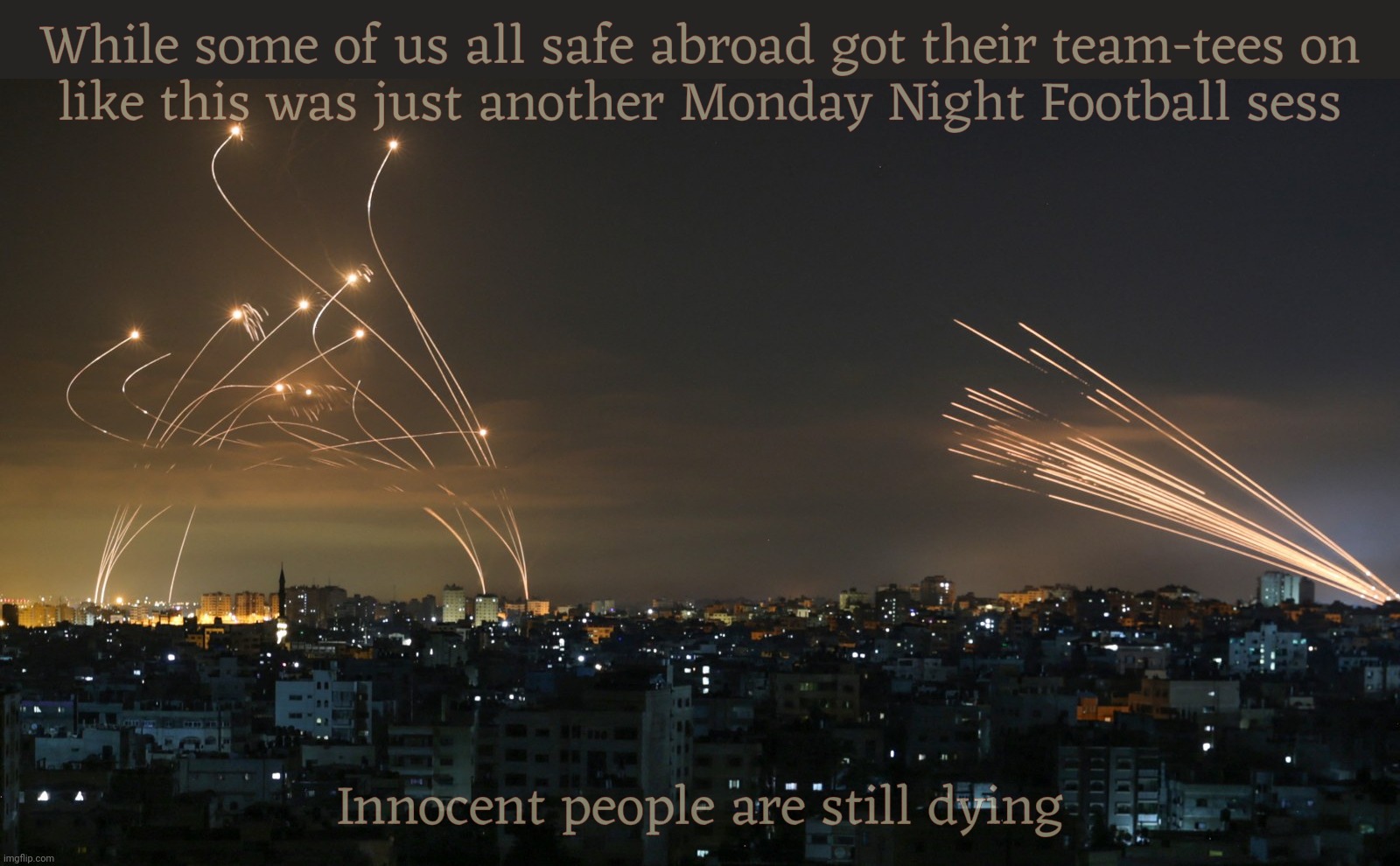 Gazpacho Politics. Tomato soup served cold,,, | While some of us all safe abroad got their team-tees on
like this was just another Monday Night Football sess; Innocent people are still dying | image tagged in israels iron dome intercepts rockets gaza,israel,hamas terrorist attack,people are dead,gazpacho politics | made w/ Imgflip meme maker