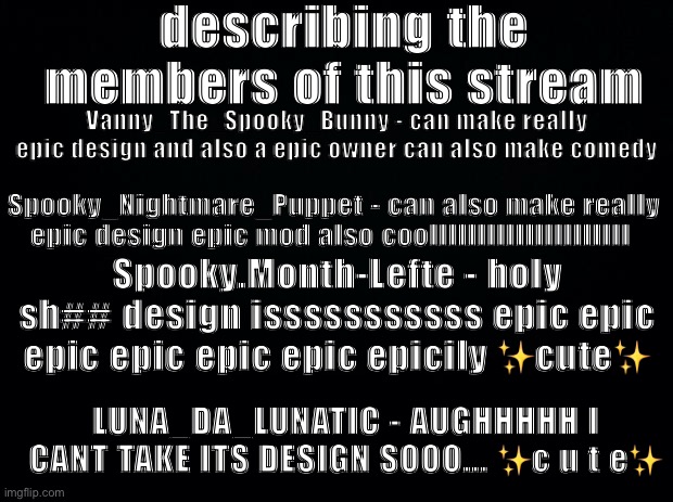 BLUD IDK THE F#CKING TITLE ☠️ | describing the members of this stream; Vanny_The_Spooky_Bunny - can make really epic design and also a epic owner can also make comedy; Spooky_Nightmare_Puppet - can also make really epic design epic mod also coolllllllllllllllllllll; Spooky.Month-Lefte - holy sh## design isssssssssss epic epic epic epic epic epic epicily ✨cute✨; LUNA_DA_LUNATIC - AUGHHHHH I CANT TAKE ITS DESIGN SOOO... ✨c u t e✨ | image tagged in black background | made w/ Imgflip meme maker